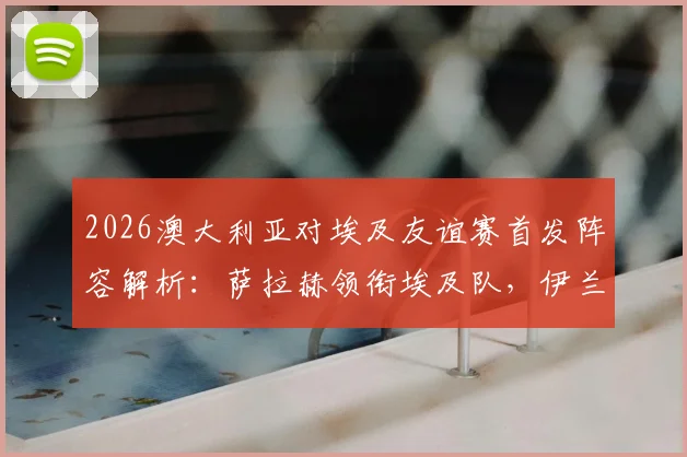 2026澳大利亚对埃及友谊赛首发阵容解析：萨拉赫领衔埃及队，伊兰昆达与马尔穆什联袂登场战术看点