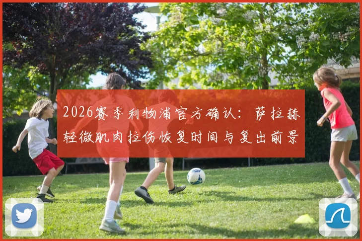 2026赛季利物浦官方确认：萨拉赫轻微肌肉拉伤恢复时间与复出前景分析，对争冠关键战影响几何