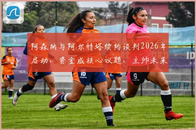 阿森纳与阿尔特塔续约谈判2026年启动，资金成核心议题，主帅未来年薪引热议