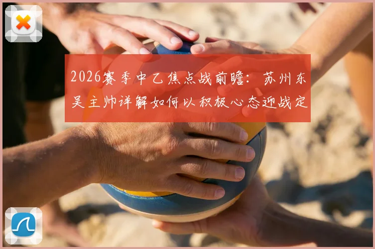 2026赛季中乙焦点战前瞻：苏州东吴主帅详解如何以积极心态迎战定南赣联