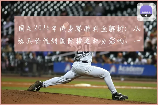 国足2026年热身赛胜利全解析：从练兵价值到国际排名积分影响，一文看懂亚洲杯后的关键准备
