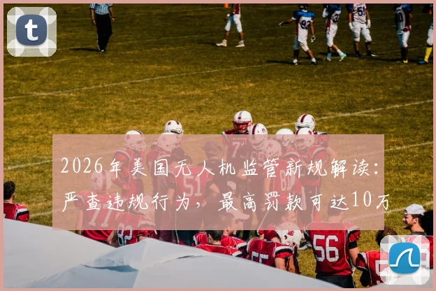 2026年美国无人机监管新规解读：严查违规行为，最高罚款可达10万美元