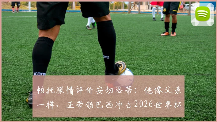 帕托深情评价安切洛蒂：他像父亲一样，正带领巴西冲击2026世界杯冠军