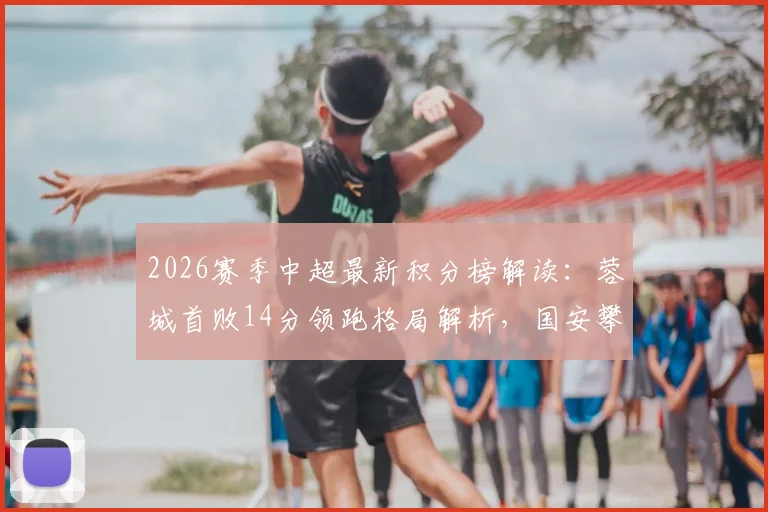 2026赛季中超最新积分榜解读：蓉城首败14分领跑格局解析，国安攀升至第7背后的关键看点