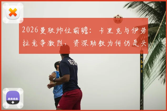 2026曼联帅位前瞻:卡里克与伊劳拉竞争激烈,资深助教为何仍是头号热门?