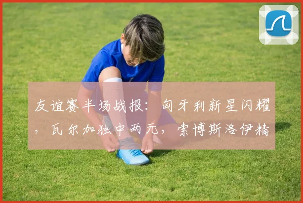 友谊赛半场战报：匈牙利新星闪耀，瓦尔加独中两元，索博斯洛伊精妙助攻锁定2-0优势