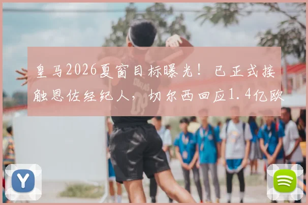 皇马2026夏窗目标曝光！已正式接触恩佐经纪人，切尔西回应1.4亿欧元天价要价，转会谈判全解析