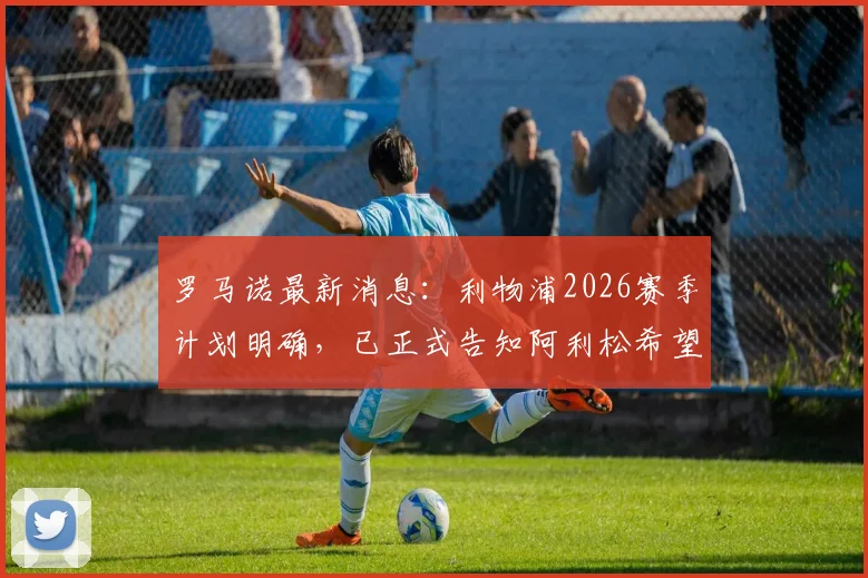 罗马诺最新消息:利物浦2026赛季计划明确,已正式告知阿利松希望其留队,门将位置稳定性成关键