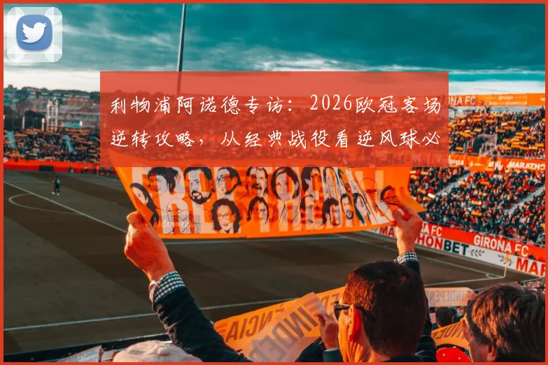 利物浦阿诺德专访:2026欧冠客场逆转攻略,从经典战役看逆风球必备心态与战术