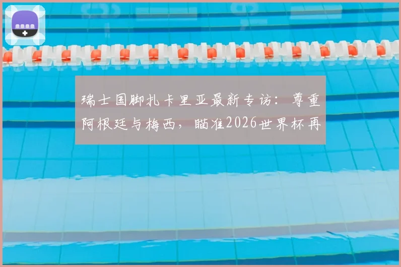 瑞士国脚扎卡里亚最新专访:尊重阿根廷与梅西,瞄准2026世界杯再创历史