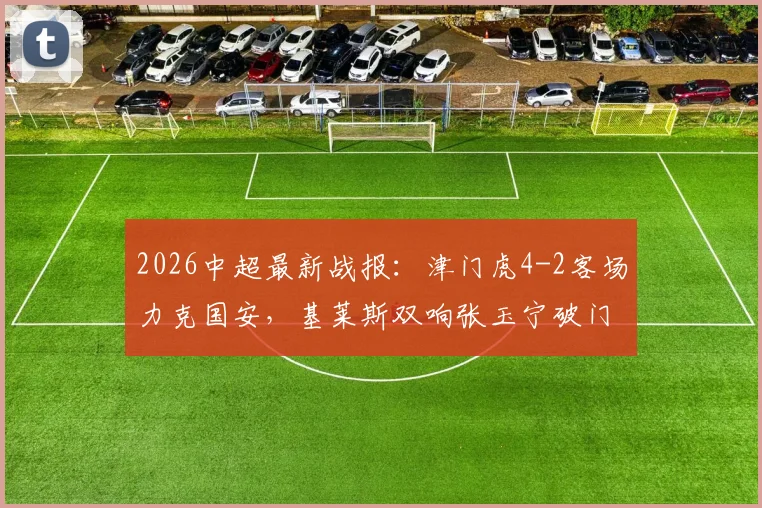 2026中超最新战报:津门虎4-2客场力克国安,基莱斯双响张玉宁破门难救主,比赛数据全面分析